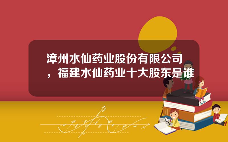 漳州水仙药业股份有限公司，福建水仙药业十大股东是谁