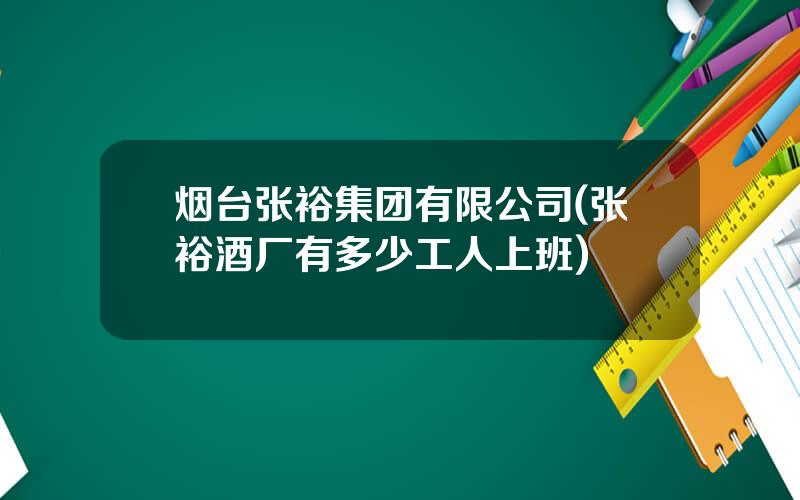 烟台张裕集团有限公司(张裕酒厂有多少工人上班)