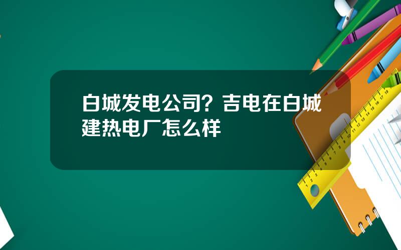 白城发电公司？吉电在白城建热电厂怎么样