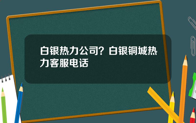 白银热力公司？白银铜城热力客服电话