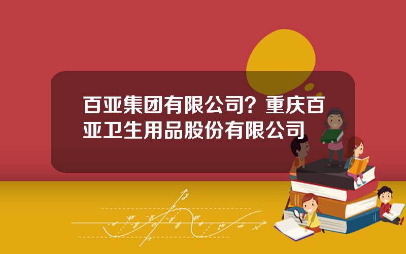 百亚集团有限公司？重庆百亚卫生用品股份有限公司