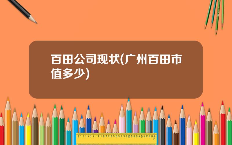 百田公司现状(广州百田市值多少)