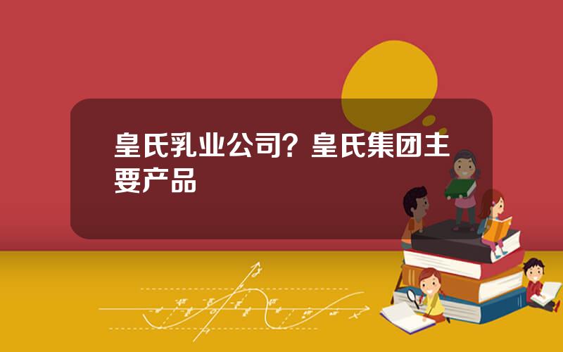 皇氏乳业公司？皇氏集团主要产品