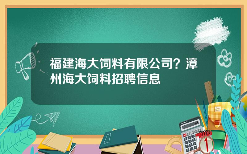 福建海大饲料有限公司？漳州海大饲料招聘信息