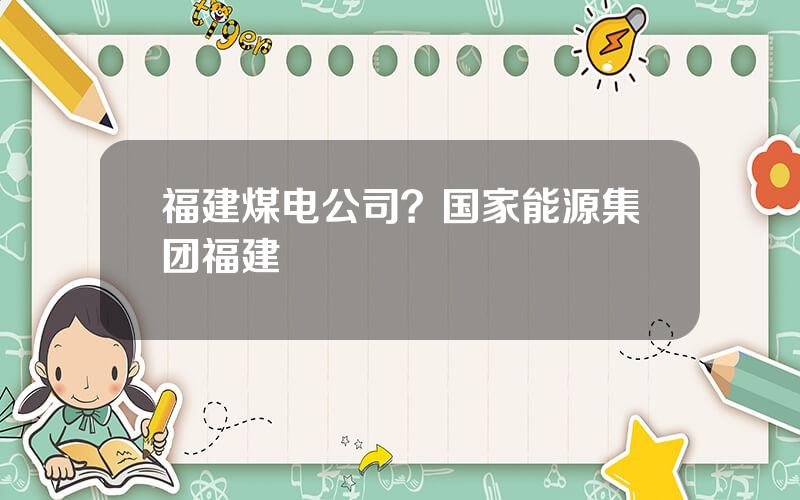 福建煤电公司？国家能源集团福建