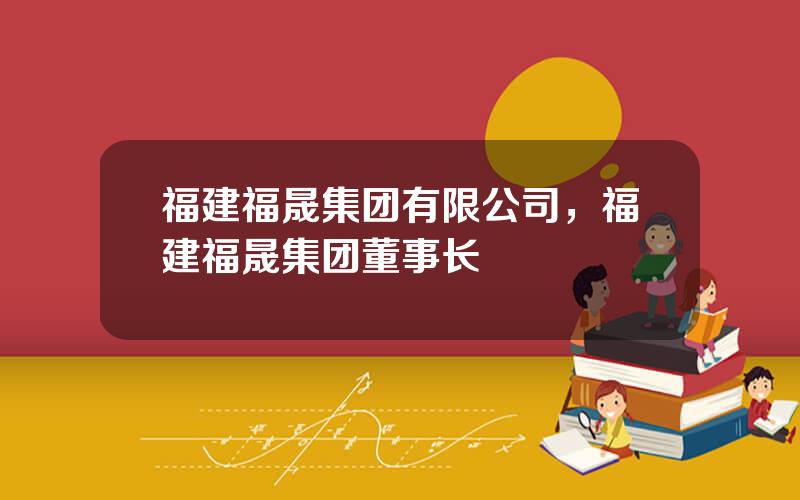 福建福晟集团有限公司，福建福晟集团董事长