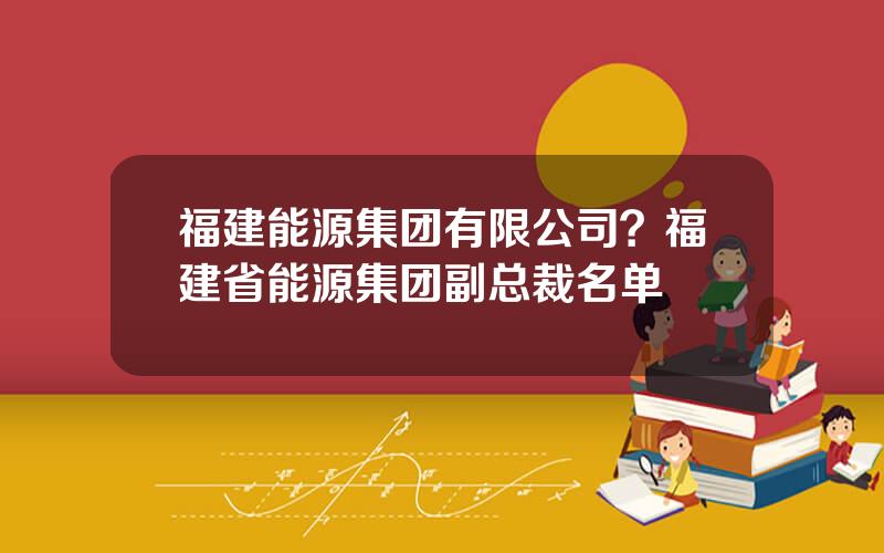 福建能源集团有限公司？福建省能源集团副总裁名单