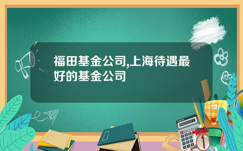 福田基金公司,上海待遇最好的基金公司