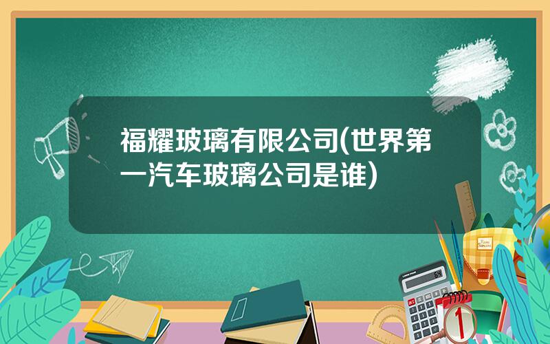 福耀玻璃有限公司(世界第一汽车玻璃公司是谁)