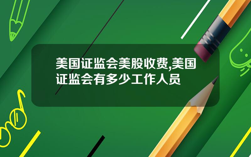 美国证监会美股收费,美国证监会有多少工作人员