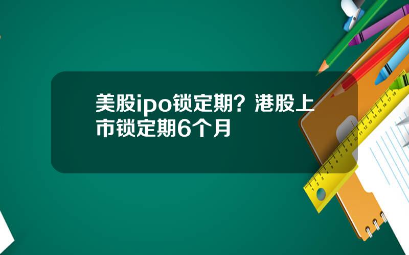 美股ipo锁定期？港股上市锁定期6个月