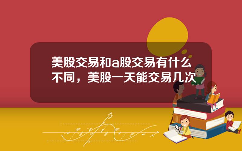 美股交易和a股交易有什么不同，美股一天能交易几次