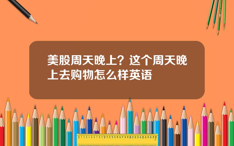 美股周天晚上？这个周天晚上去购物怎么样英语