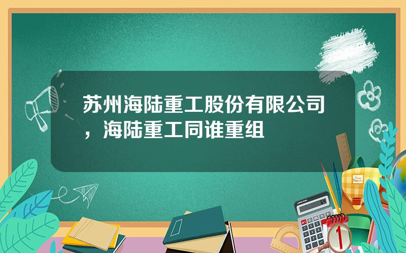 苏州海陆重工股份有限公司，海陆重工同谁重组