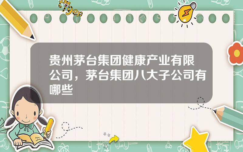 贵州茅台集团健康产业有限公司，茅台集团八大子公司有哪些