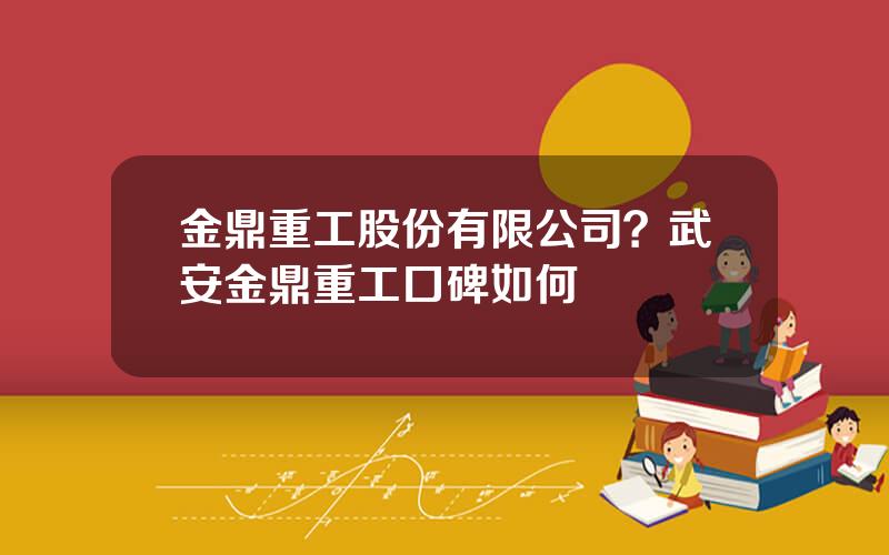 金鼎重工股份有限公司？武安金鼎重工口碑如何